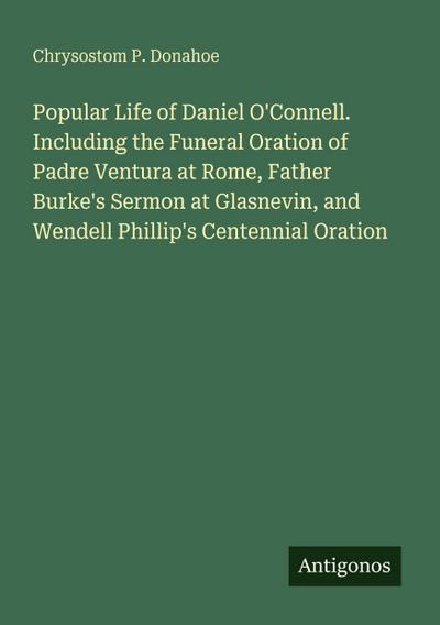 Popular Life of Daniel O’Connell. Including the Funeral Oration of Padre Ventura at Rome, Father Burke’s Sermon at Glasnevin, and Wendell Phillip’s Centennial Oration
