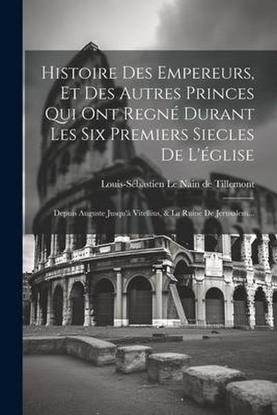 Histoire Des Empereurs, Et Des Autres Princes Qui Ont Regné Durant Les Six Premiers Siecles De L’église: Depuis Auguste Jusqu’à Vitellius, & La Ruine