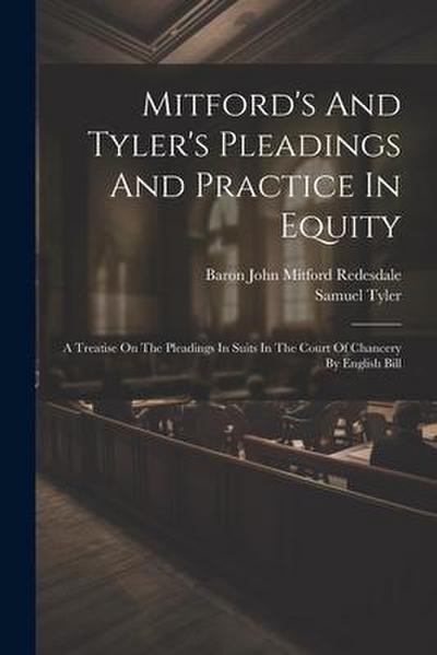Mitford’s And Tyler’s Pleadings And Practice In Equity: A Treatise On The Pleadings In Suits In The Court Of Chancery By English Bill