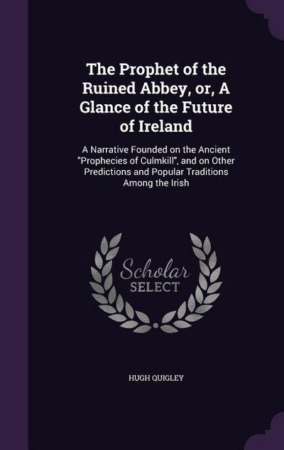 The Prophet of the Ruined Abbey, or, A Glance of the Future of Ireland: A Narrative Founded on the Ancient Prophecies of Culmkill, and on Other Predic