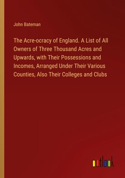 The Acre-ocracy of England. A List of All Owners of Three Thousand Acres and Upwards, with Their Possessions and Incomes, Arranged Under Their Various Counties, Also Their Colleges and Clubs