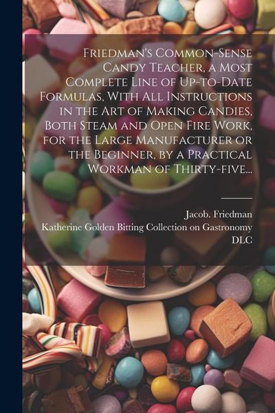 Friedman’s Common-sense Candy Teacher, a Most Complete Line of Up-to-date Formulas, With All Instructions in the Art of Making Candies, Both Steam and Open Fire Work, for the Large Manufacturer or the Beginner, by a Practical Workman of Thirty-five...