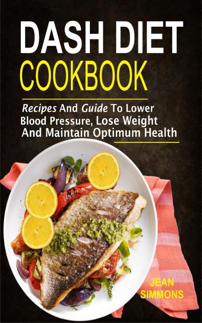 Dash Diet Cookbook: Recipes And Guide To Lower Blood Pressure, Lose Weight And Maintain Optimum Health