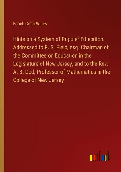 Hints on a System of Popular Education. Addressed to R. S. Field, esq. Chairman of the Committee on Education in the Legislature of New Jersey, and to the Rev. A. B. Dod, Professor of Mathematics in the College of New Jersey