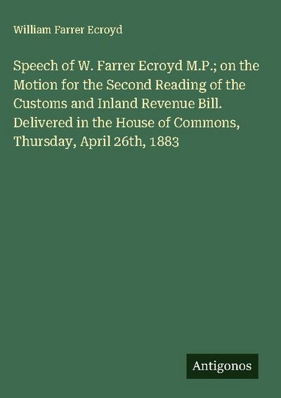 Speech of W. Farrer Ecroyd M.P.; on the Motion for the Second Reading of the Customs and Inland Revenue Bill. Delivered in the House of Commons, Thursday, April 26th, 1883