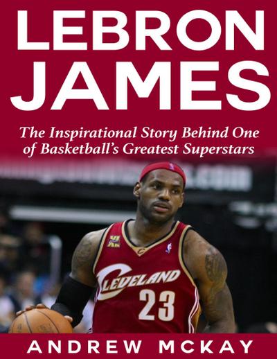 Lebron James: The Inspirational Story Behind One of Basketball’s Greatest Superstars