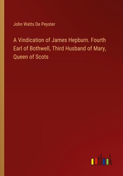 A Vindication of James Hepburn. Fourth Earl of Bothwell, Third Husband of Mary, Queen of Scots