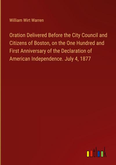 Oration Delivered Before the City Council and Citizens of Boston, on the One Hundred and First Anniversary of the Declaration of American Independence. July 4, 1877