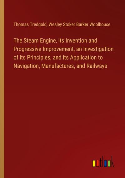 The Steam Engine, its Invention and Progressive Improvement, an Investigation of its Principles, and its Application to Navigation, Manufactures, and Railways