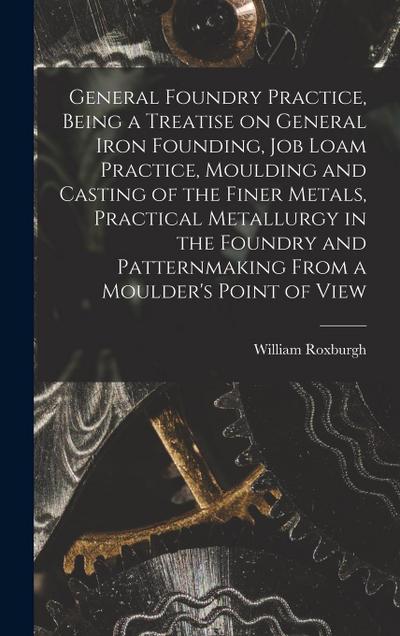 General Foundry Practice, Being a Treatise on General Iron Founding, Job Loam Practice, Moulding and Casting of the Finer Metals, Practical Metallurgy in the Foundry and Patternmaking From a Moulder’s Point of View