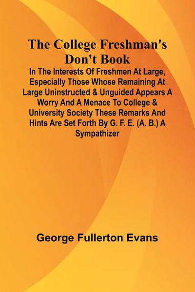 The College Freshman’S Don’T Book; In The Interests Of Freshmen At Large, Especially Those Whose Remaining At Large Uninstructed & Unguided Appears A Worry And A Menace To College & University Society These Remarks And Hints Are Set Forth By G. F. E. (A.