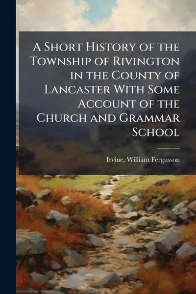 A Short History of the Township of Rivington in the County of Lancaster With Some Account of the Church and Grammar School