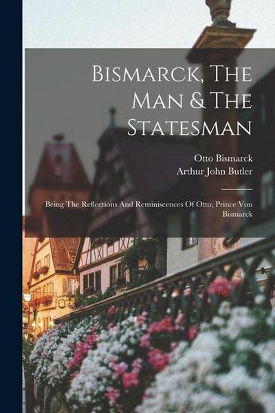 Bismarck, The Man & The Statesman: Being The Reflections And Reminiscences Of Otto, Prince Von Bismarck