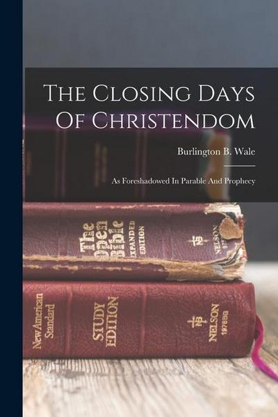 The Closing Days Of Christendom: As Foreshadowed In Parable And Prophecy