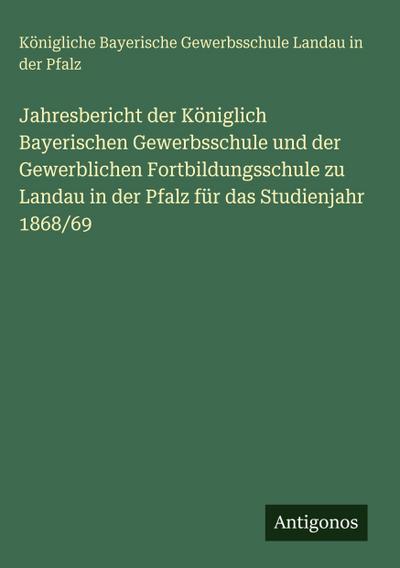 Jahresbericht der Königlich Bayerischen Gewerbsschule und der Gewerblichen Fortbildungsschule zu Landau in der Pfalz für das Studienjahr 1868/69