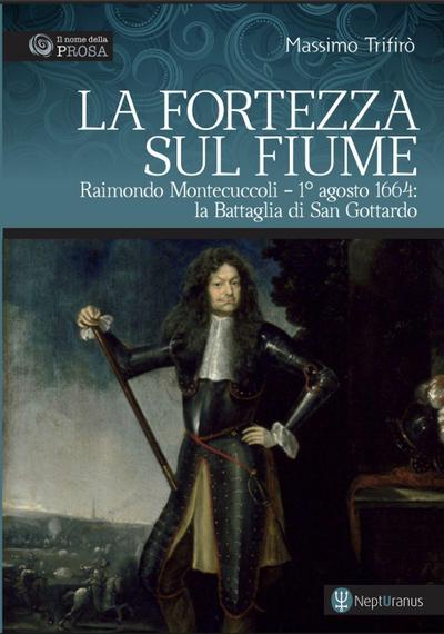 La fortezza sul fiume. Raimondo Montecuccoli. 1° agosto 1664: la Battaglia di San Gottardo