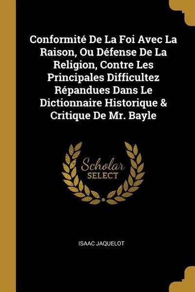 Conformité De La Foi Avec La Raison, Ou Défense De La Religion, Contre Les Principales Difficultez Répandues Dans Le Dictionnaire Historique & Critiqu