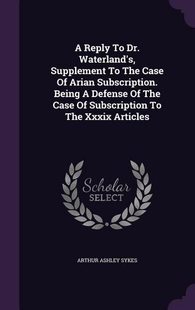 A Reply To Dr. Waterland’s, Supplement To The Case Of Arian Subscription. Being A Defense Of The Case Of Subscription To The Xxxix Articles