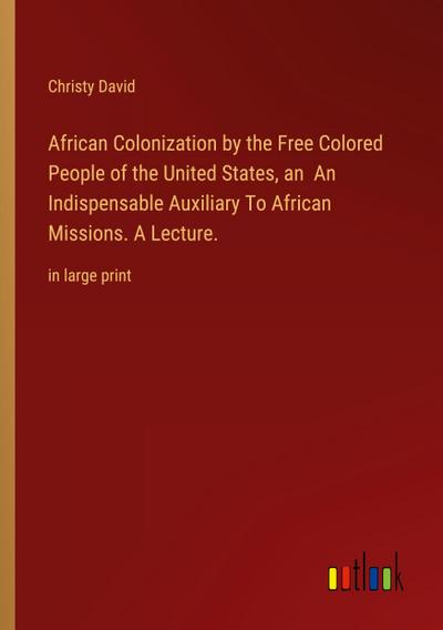 African Colonization by the Free Colored People of the United States, an  An Indispensable Auxiliary To African Missions. A Lecture.