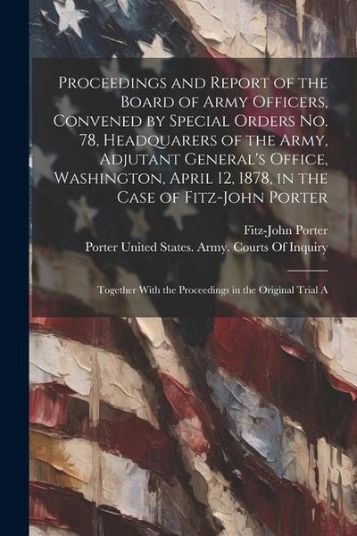 Proceedings and Report of the Board of Army Officers, Convened by Special Orders No. 78, Headquarers of the Army, Adjutant General’s Office, Washington, April 12, 1878, in the Case of Fitz-John Porter