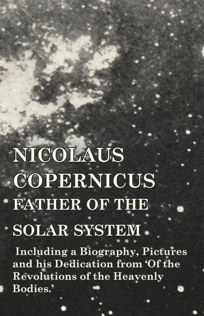 Nicolaus Copernicus, Father of the Solar System - Including a Biography, Pictures and his Dedication from ’Of the Revolutions of the Heavenly Bodies.’