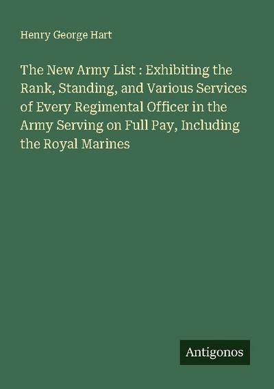 The New Army List : Exhibiting the Rank, Standing, and Various Services of Every Regimental Officer in the Army Serving on Full Pay, Including the Royal Marines