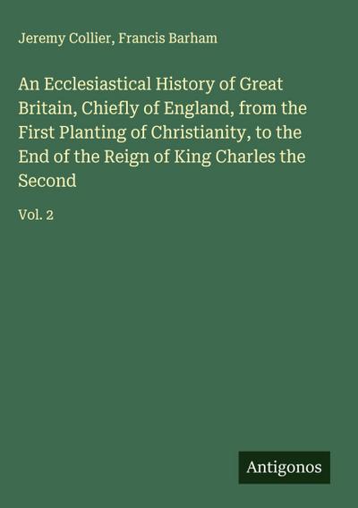An Ecclesiastical History of Great Britain, Chiefly of England, from the First Planting of Christianity, to the End of the Reign of King Charles the Second