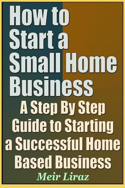 How to Start a Small Home Business - A Step by Step Guide to Starting a Successful Home Based Business