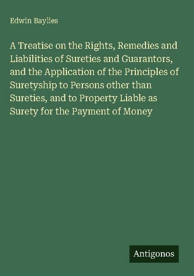 A Treatise on the Rights, Remedies and Liabilities of Sureties and Guarantors, and the Application of the Principles of Suretyship to Persons other than Sureties, and to Property Liable as Surety for the Payment of Money