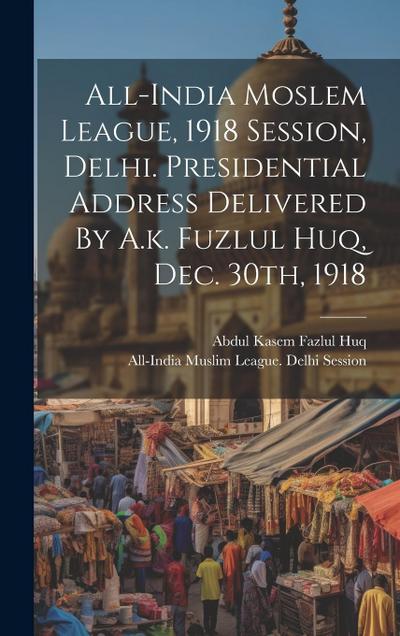 All-india Moslem League, 1918 Session, Delhi. Presidential Address Delivered By A.k. Fuzlul Huq, Dec. 30th, 1918