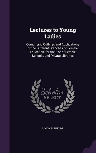 Lectures to Young Ladies: Comprising Outlines and Applications of the Different Branches of Female Education, for the Use of Female Schools, and
