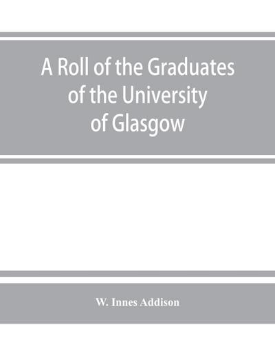 A roll of the graduates of the University of Glasgow, from 31st December, 1727 to 31st December, 1897, with short biographical notes