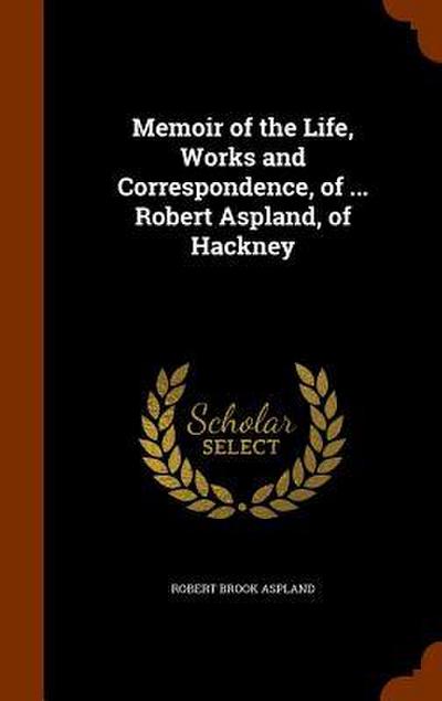 Memoir of the Life, Works and Correspondence, of ... Robert Aspland, of Hackney