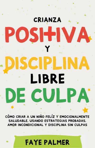 Crianza Positiva y Disciplina Libre de Culpa: Cómo criar a un niño felíz y Emocionalmente Saludable, usando estrategias probadas, amor incondicional y disciplina sin culpas.