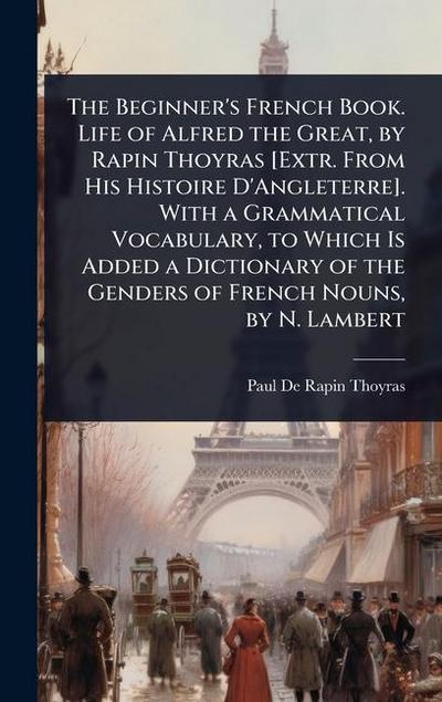 The Beginner’s French Book. Life of Alfred the Great, by Rapin Thoyras [Extr. From His Histoire D’Angleterre]. With a Grammatical Vocabulary, to Which Is Added a Dictionary of the Genders of French Nouns, by N. Lambert