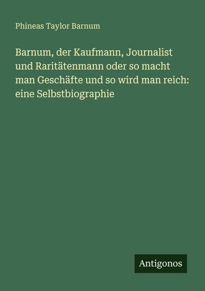 Barnum, der Kaufmann, Journalist und Raritätenmann oder so macht man Geschäfte und so wird man reich: eine Selbstbiographie