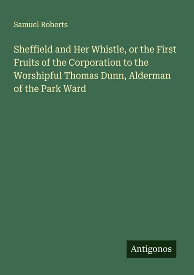 Sheffield and Her Whistle, or the First Fruits of the Corporation to the Worshipful Thomas Dunn, Alderman of the Park Ward