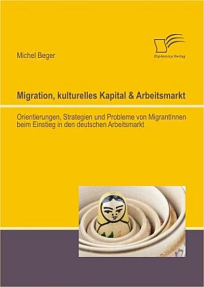 Migration, kulturelles Kapital & Arbeitsmarkt: Orientierungen, Strategien und Probleme von MigrantInnen beim Einstieg in den deutschen Arbeitsmarkt
