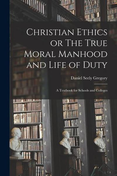 Christian Ethics or The True Moral Manhood and Life of Duty: A Textbook for Schools and Colleges