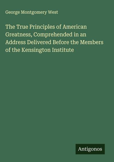 The True Principles of American Greatness, Comprehended in an Address Delivered Before the Members of the Kensington Institute