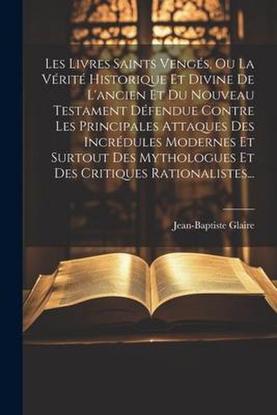 Les Livres Saints Vengés, Ou La Vérité Historique Et Divine De L’ancien Et Du Nouveau Testament Défendue Contre Les Principales Attaques Des Incrédule