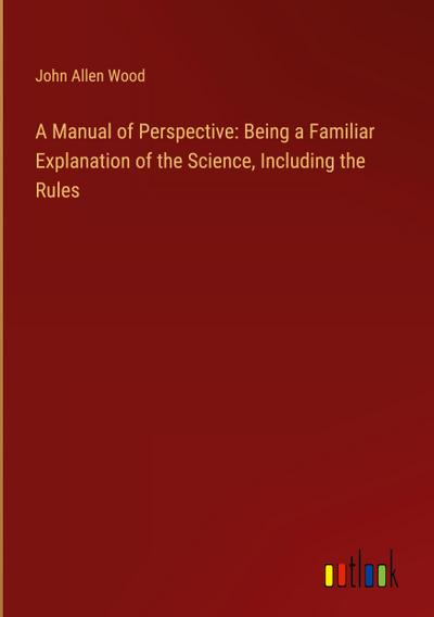 A Manual of Perspective: Being a Familiar Explanation of the Science, Including the Rules