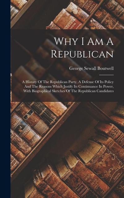 Why I Am A Republican: A History Of The Republican Party, A Defense Of Its Policy And The Reasons Which Justify Its Continuance In Power, Wit