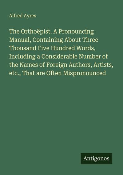 The Orthoëpist. A Pronouncing Manual, Containing About Three Thousand Five Hundred Words, Including a Considerable Number of the Names of Foreign Authors, Artists, etc., That are Often Mispronounced