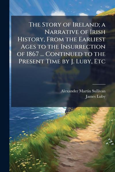 The Story of Ireland; a Narrative of Irish History, From the Earliest Ages to the Insurrection of 1867 ... Continued to the Present Time by J. Luby, Etc