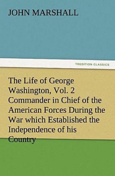 The Life of George Washington, Vol. 2 Commander in Chief of the American Forces During the War which Established the Independence of his Country and First President of the United States
