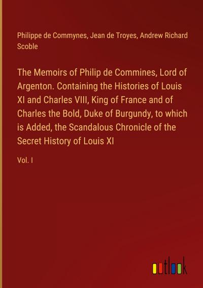 The Memoirs of Philip de Commines, Lord of Argenton. Containing the Histories of Louis XI and Charles VIII, King of France and of Charles the Bold, Duke of Burgundy, to which is Added, the Scandalous Chronicle of the Secret History of Louis XI