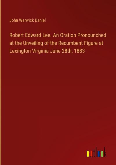 Robert Edward Lee. An Oration Pronounched at the Unveiling of the Recumbent Figure at Lexington Virginia June 28th, 1883