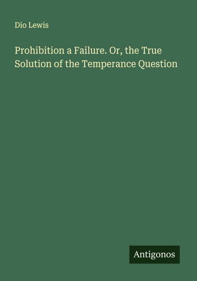 Prohibition a Failure. Or, the True Solution of the Temperance Question