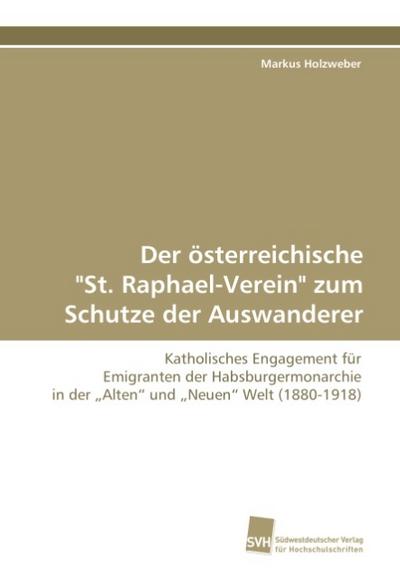 Der österreichische "St. Raphael-Verein" zum Schutze der Auswanderer: Katholisches Engagement für Emigranten der Habsburgermonarchie in der ?Alten? und ?Neuen? Welt (1880-1918)